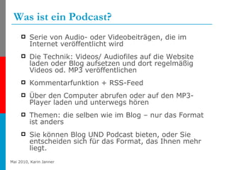 Was ist ein Podcast? Serie von Audio- oder Videobeiträgen, die im Internet veröffentlicht wird Die Technik: Videos/ Audiofiles auf die Website laden oder Blog aufsetzen und dort regelmäßig Videos od. MP3 veröffentlichen  Kommentarfunktion + RSS-Feed  Über den Computer abrufen oder auf den MP3-Player laden und unterwegs hören Themen: die selben wie im Blog – nur das Format ist anders Sie können Blog UND Podcast bieten, oder Sie entscheiden sich für das Format, das Ihnen mehr liegt. 