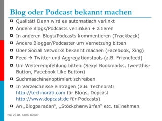 Blog oder Podcast bekannt machen Qualität! Dann wird es automatisch verlinkt Andere Blogs/Podcasts verlinken + zitieren  In anderen Blogs/Podcasts kommentieren (Trackback) Andere Blogger/Podcaster um Vernetzung bitten Über Social Networks bekannt machen (Facebook, Xing)  Feed    Twitter und Aggregationstools (z.B. Friendfeed) Um Weiterempfehlung bitten (Sexyl Bookmarks, tweetthis-Button, Facebook Like Button) Suchmaschinenoptimiert schreiben In Verzeichnisse eintragen (z.B. Technorati  http://technorati.com  für Blogs, Dopcast  http://www.dopcast.de  für Podcasts) An „Blogparaden“, „Stöckchenwürfen“ etc. teilnehmen 