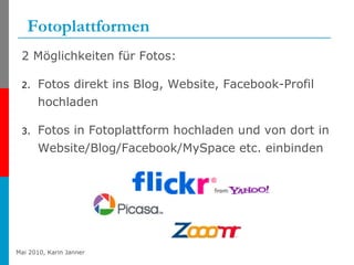 Fotoplattformen 2 Möglichkeiten für Fotos: Fotos direkt ins Blog, Website, Facebook-Profil hochladen Fotos in Fotoplattform hochladen und von dort in Website/Blog/Facebook/MySpace etc. einbinden 