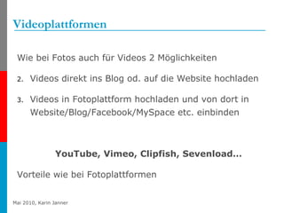 Videoplattformen Wie bei Fotos auch für Videos 2 Möglichkeiten  Videos direkt ins Blog od. auf die Website hochladen Videos in Fotoplattform hochladen und von dort in Website/Blog/Facebook/MySpace etc. einbinden YouTube, Vimeo, Clipfish, Sevenload… Vorteile wie bei Fotoplattformen 