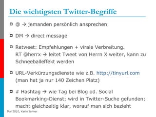 Die wichtigsten Twitter-Begriffe @    jemanden persönlich ansprechen DM    direct message Retweet: Empfehlungen + virale Verbreitung.  RT @herrx    leitet Tweet von Herrn X weiter, kann zu Schneeballeffekt werden URL-Verkürzungsdienste wie z.B.  http:// tinyurl.com  (man hat ja nur 140 Zeichen Platz) # Hashtag    wie Tag bei Blog od. Social Bookmarking-Dienst; wird in Twitter-Suche gefunden; macht gleichzeitig klar, worauf man sich bezieht 