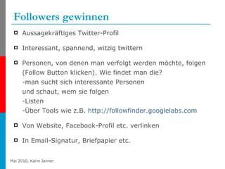 Followers gewinnen Aussagekräftiges Twitter-Profil Interessant, spannend, witzig twittern Personen, von denen man verfolgt werden möchte, folgen (Follow Button klicken). Wie findet man die? -man sucht sich interessante Personen und schaut, wem sie folgen -Listen -Über Tools wie z.B.  http:// followfinder.googlelabs.com   Von Website, Facebook-Profil etc. verlinken In Email-Signatur, Briefpapier etc. 