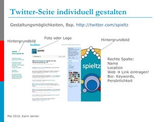 Twitter-Seite individuell gestalten Gestaltungsmöglichkeiten, Bsp.  http://twitter.com/spieltz   Foto oder Logo Hintergrundbild Rechte Spalte: Name Location Web    Link eintragen! Bio: Keywords, Persönlichkeit Hintergrundbild 