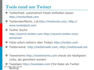 Tools rund um Twitter Twitterfeed: automatisch Feeds einfließen lassen  http://twitterfeed.com Twitteroberfläche, z.B. http :// hootsuite.com ,  http:// www.tweetdeck.com   Twitter Suche http:// search.twitter.com   http:// search.twitter.com / advanced   Fotos sofort twittern über Twitpic  http:// twitpic.com Twitterwand:  http:// twitterwallr.com ,  http:// twitterwall.me   Tweetmeme  http:// tweetmeme.com  checkt die häufigsten Links, die getwittert werden Tweetake  http:// tweetake.com  CSV-Datei als Twitter Backup 