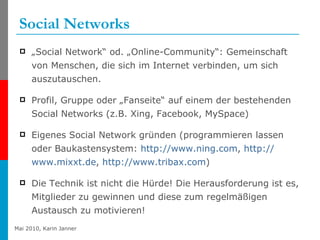 Social Networks „ Social Network“ od. „Online-Community“: Gemeinschaft von Menschen, die sich im Internet verbinden, um sich auszutauschen. Profil, Gruppe oder „Fanseite“ auf einem der bestehenden Social Networks (z.B. Xing, Facebook, MySpace) Eigenes Social Network gründen (programmieren lassen oder Baukastensystem:  http:// www.ning.com ,  http:// www.mixxt.de ,  http://www.tribax.com ) Die Technik ist nicht die Hürde! Die Herausforderung ist es, Mitglieder zu gewinnen und diese zum regelmäßigen Austausch zu motivieren! 