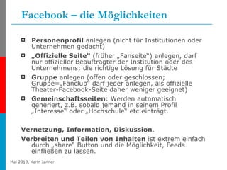 Facebook – die Möglichkeiten Personenprofil  anlegen (nicht für Institutionen oder Unternehmen gedacht) „ Offizielle Seite“  (früher „Fanseite“) anlegen, darf nur offizieller Beauftragter der Institution oder des Unternehmens; die richtige Lösung für Städte Gruppe  anlegen (offen oder geschlossen; Gruppe=„Fanclub“ darf jeder anlegen, als offizielle Theater-Facebook-Seite daher weniger geeignet) Gemeinschaftsseiten : Werden automatisch generiert, z.B. sobald jemand in seinem Profil „Interesse“ oder „Hochschule“ etc.einträgt. Vernetzung, Information, Diskussion .  Verbreiten und Teilen von Inhalten  ist extrem einfach durch „share“ Button und die Möglichkeit, Feeds einfließen zu lassen. 