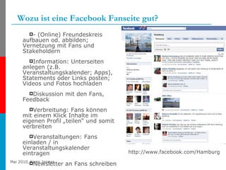 Wozu ist eine Facebook Fanseite gut? - (Online) Freundeskreis aufbauen od. abbilden; Vernetzung mit Fans und Stakeholdern Information: Unterseiten anlegen (z.B. Veranstaltungskalender; Apps), Statements oder Links posten; Videos und Fotos hochladen Diskussion mit den Fans, Feedback Verbreitung: Fans können mit einem Klick Inhalte im eigenen Profil „teilen“ und somit verbreiten Veranstaltungen: Fans einladen / in Veranstaltungskalender eintragen Newsletter an Fans schreiben http://www.facebook.com/Hamburg 