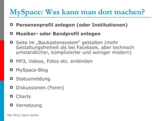 MySpace: Was kann man dort machen? Personenprofil anlegen (oder Institutionen) Musiker- oder Bandprofil anlegen Seite im „Baukastensystem“ gestalten (mehr Gestaltungsfreiheit als bei Facebook, aber technisch umständlicher, komplizierter und weniger modern) MP3, Videos, Fotos etc. einbinden MySpace-Blog Statusmeldung Diskussionen (Foren) Charts Vernetzung 