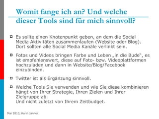 Womit fange ich an? Und welche dieser Tools sind für mich sinnvoll? Es sollte einen Knotenpunkt geben, an dem die Social Media Aktivitäten zusammenlaufen (Website oder Blog). Dort sollten alle Social Media Kanäle verlinkt sein. Fotos und Videos bringen Farbe und Leben „in die Bude“, es ist empfehlenswert, diese auf Foto- bzw. Videoplattformen hochzuladen und dann in Website/Blog/Facebook einzubinden. Twitter ist als Ergänzung sinnvoll. Welche Tools Sie verwenden und wie Sie diese kombinieren hängt von Ihrer Strategie, Ihren Zielen und Ihrer Zielgruppe ab. Und nicht zuletzt von Ihrem Zeitbudget. 