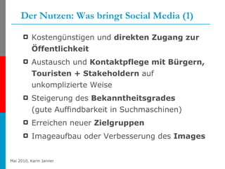 Der Nutzen: Was bringt Social Media (1) Kostengünstigen und  direkten Zugang zur Öffentlichkeit Austausch und  Kontaktpflege mit Bürgern, Touristen + Stakeholdern  auf unkomplizierte Weise  Steigerung des  Bekanntheitsgrades   (gute Auffindbarkeit in Suchmaschinen)  Erreichen neuer  Zielgruppen  Imageaufbau oder Verbesserung des  Images  