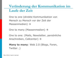 Veränderung der Kommunikation im Laufe der Zeit One to one (direkte Kommunikation von Mensch zu Mensch vor der Zeit der Massenmedien)   One to many (Massenmedien)     One to one: (Mails, Newsletter, persönliche Anschreiben, Callcenter)     Many to many : Web 2.0 (Blogs, Foren, Twitter…) 