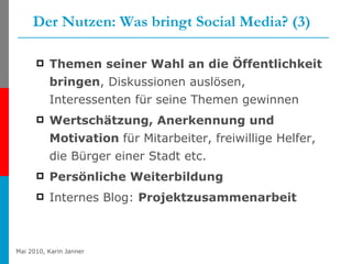 Der Nutzen: Was bringt Social Media? (3) Themen seiner Wahl an die Öffentlichkeit bringen , Diskussionen auslösen, Interessenten für seine Themen gewinnen   Wertschätzung, Anerkennung und Motivation  für Mitarbeiter, freiwillige Helfer, die Bürger einer Stadt etc.  Persönliche Weiterbildung   Internes Blog:  Projektzusammenarbeit 
