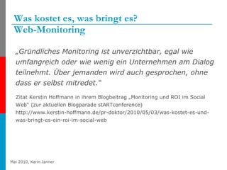Was kostet es, was bringt es? Web-Monitoring „ Gründliches Monitoring ist unverzichtbar, egal wie umfangreich oder wie wenig ein Unternehmen am Dialog teilnehmt. Über jemanden wird auch gesprochen, ohne dass er selbst mitredet.“  Zitat Kerstin Hoffmann in ihrem Blogbeitrag „Monitoring und ROI im Social Web“ (zur aktuellen Blogparade stARTconference) http://www.kerstin-hoffmann.de/pr-doktor/2010/05/03/was-kostet-es-und-was-bringt-es-ein-roi-im-social-web 