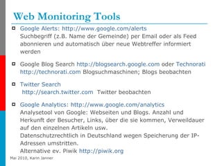 Web Monitoring Tools Google  Alerts :  http://www.google.com/alerts Suchbegriff (z.B. Name der Gemeinde) per Email oder als Feed abonnieren und automatisch über neue Webtreffer informiert werden Google Blog Search  http://blogsearch.google.com  oder  Technorati   http://technorati.com  Blogsuchmaschinen; Blogs beobachten Twitter   Search   http://search.twitter.com   Twitter beobachten Google  Analytics :  http://www.google.com/analytics Analysetool von Google: Webseiten und Blogs. Anzahl und Herkunft der Besucher, Links, über die sie kommen, Verweildauer auf den einzelnen Artikeln usw. Datenschutzrechtlich in Deutschland wegen Speicherung der IP-Adressen umstritten.  Alternative ev. Piwik  http://piwik.org   