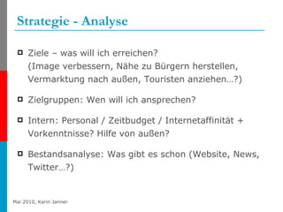 Strategie - Analyse Ziele – was will ich erreichen? (Image verbessern, Nähe zu Bürgern herstellen, Vermarktung nach außen, Touristen anziehen…?) Zielgruppen: Wen will ich ansprechen? Intern: Personal / Zeitbudget / Internetaffinität + Vorkenntnisse? Hilfe von außen? Bestandsanalyse: Was gibt es schon (Website, News, Twitter…?) 