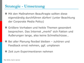 Strategie - Umsetzung Mit den Maßnahmen Beauftragte sollten diese eigenständig durchführen dürfen! (unter Beachtung der Corporate Media Policy) Größere Vorhaben und heikle Themen gesondert besprechen. Das Internet „merkt“ sich Fakten und Äußerungen lange, also keine Schnellschüsse… Bei aller Planung flexibel bleiben – zuhören und Feedback ernst nehmen, ggf. umplanen Zeit zum Experimentieren nehmen 