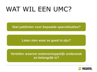 WAT WIL EEN UMC?
Veel patiënten voor bepaalde specialisaties?
Laten zien waar ze goed in zijn?
Vertellen waarom wetenschappelijk onderzoek
zo belangrijk is?
 