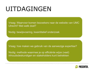 UITDAGINGEN
Vraag: Waarvoor komen bezoekers naar de website van UMC
Utrecht? Met welk doel?
Nodig: bewijsvoering, kwantitatief onderzoek
Vraag: hoe maken we gebruik van de aanwezige expertise?
Nodig: methode waarmee je op efficiënte wijze (veel)
inhoudsdeskundigen en stakeholders kunt betrekken
 