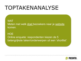 TOPTAKENANALYSE
WAT
Meten met welk doel bezoekers naar je website
komen.
HOE
Online enquete: respondenten kiezen de 5
belangrijkste taken/onderwerpen uit een ‘shortlist’
 