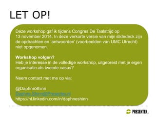 LET OP!
Deze workshop gaf ik tijdens Congres De Taalstrijd op
13 november 2014. In deze verkorte versie van mijn slidedeck zijn
de opdrachten en ‘antwoorden’ (voorbeelden van UMC Utrecht)
niet opgenomen.
Workshop volgen?
Heb je interesse in de volledige workshop, uitgebreid met je eigen
organisatie als tweede casus?
Neem contact met me op via:
@DaphneShinn
Daphne.Shinn@Presenter.nl
https://nl.linkedin.com/in/daphneshinn
 
