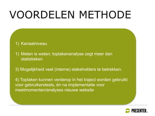 VOORDELEN METHODE
1) Kanaalniveau
1) Meten is weten; toptakenanalyse zegt meer dan
statistieken
3) Mogelijkheid veel (interne) stakeholders te betrekken.
4) Toptaken kunnen verderop in het traject worden gebruikt
voor gebruikerstests, én na implementatie voor
meetmomenten/analyses nieuwe website
 