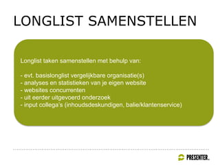 LONGLIST SAMENSTELLEN
Longlist taken samenstellen met behulp van:
- evt. basislonglist vergelijkbare organisatie(s)
- analyses en statistieken van je eigen website
- websites concurrenten
- uit eerder uitgevoerd onderzoek
- input collega’s (inhoudsdeskundigen, balie/klantenservice)
 