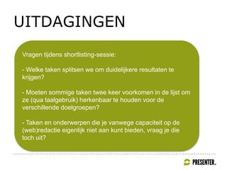 UITDAGINGEN
Vragen tijdens shortlisting-sessie:
- Welke taken splitsen we om duidelijkere resultaten te
krijgen?
- Moeten sommige taken twee keer voorkomen in de lijst om
ze (qua taalgebruik) herkenbaar te houden voor de
verschillende doelgroepen?
- Taken en onderwerpen die je vanwege capaciteit op de
(web)redactie eigenlijk niet aan kunt bieden, vraag je die
toch uit?
 