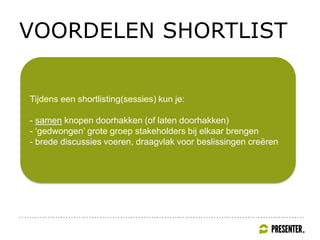 VOORDELEN SHORTLIST
Tijdens een shortlisting(sessies) kun je:
- samen knopen doorhakken (of laten doorhakken)
- ‘gedwongen’ grote groep stakeholders bij elkaar brengen
- brede discussies voeren, draagvlak voor beslissingen creëren
 