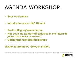 AGENDA WORKSHOP.
• Even voorstellen
• Introductie casus UMC Utrecht
• Korte uitleg toptakenanalyse
• Hoe zet je de taakidentificatiefase in om intern de
juiste discussies te voeren?
• Oefeningen taakidentificatiefase
Vragen tussendoor? Gewoon stellen!
 