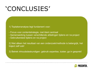 ‘CONCLUSIES’
1) Toptakenanalyse legt fundament voor:
- Focus voor contentstrategie, met klant centraal
- Samenwerking tussen verschillende afdelingen tijdens en na project
- Gebruikerstest tijdens en na project
2) Niet alleen het resultaat van een onderzoek/methode is belangrijk, het
traject zelf ook!
3) Betrek inhoudsdeskundigen: gebruik expertise, luister, ga in gesprek!
 