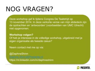 NOG VRAGEN?
Deze workshop gaf ik tijdens Congres De Taalstrijd op
13 november 2014. In deze verkorte versie van mijn slidedeck zijn
de opdrachten en ‘antwoorden’ (voorbeelden van UMC Utrecht)
niet opgenomen.
Workshop volgen?
Of heb je interesse in de volledige workshop, uitgebreid met je
eigen organisatie als tweede casus?
Neem contact met me op via:
@DaphneShinn
Daphne.Shinn@Presenter.nl
https://nl.linkedin.com/in/daphneshinn
 