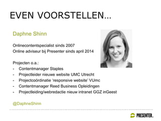 EVEN VOORSTELLEN…
Daphne Shinn
Onlinecontentspecialist sinds 2007
Online adviseur bij Presenter sinds april 2014
Projecten o.a.:
- Contentmanager Staples
- Projectleider nieuwe website UMC Utrecht
- Projectcoördinatie ‘responsive website’ VUmc
- Contentmanager Reed Business Opleidingen
- Projectleiding/webredactie nieuw intranet GGZ inGeest
@DaphneShinn
 