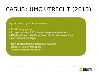 CASUS: UMC UTRECHT (2013)
Bij start van project nieuwe website:
- 30.000 webpagina’s
- 1 corporate sites, 250 subsites, tig externe websites
- 400 decentrale ‘redacteuren’ (vooral inhoudsdeskundigen)
- geen duidelijk strategie
- geen gestructureerde periodieke evaluatie
- beheer en regie versnipperd
- techniek voldeed niet (meer)
 
