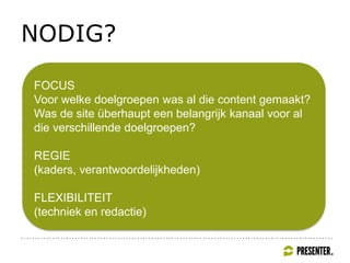 NODIG?
FOCUS
Voor welke doelgroepen was al die content gemaakt?
Was de site überhaupt een belangrijk kanaal voor al
die verschillende doelgroepen?
REGIE
(kaders, verantwoordelijkheden)
FLEXIBILITEIT
(techniek en redactie)
 