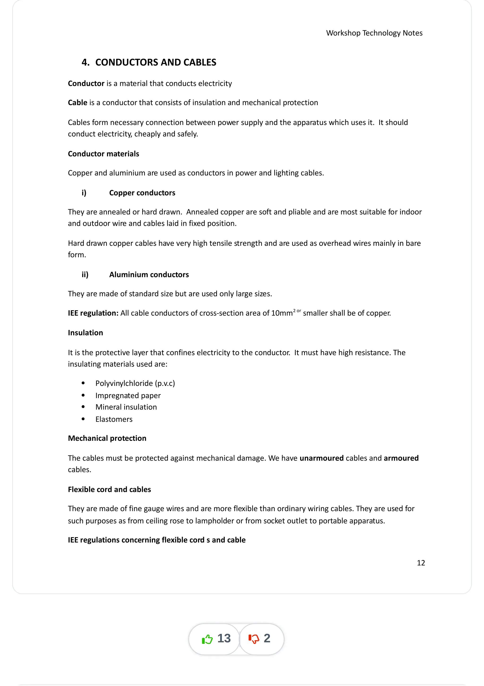 Workshop Technology Notes
4. CONDUCTORS AND CABLES
Conductor is a material that conducts electricity
Cable is a conductor that consists of insulation and mechanical protection
Cables form necessary connection between power supply and the apparatus which uses it. It should
conduct electricity, cheaply and safely.
Conductor materials
Copper and aluminium are used as conductors in power and lighting cables.
i) Copper conductors
They are annealed or hard drawn. Annealed copper are soft and pliable and are most suitable for indoor
and outdoor wire and cables laid in fixed position.
Hard drawn copper cables have very high tensile strength and are used as overhead wires mainly in bare
form.
ii) Aluminium conductors
They are made of standard size but are used only large sizes.
IEE regulation: All cable conductors of cross-section area of 10mm smaller shall be of copper.
2 or
Insulation
It is the protective layer that confines electricity to the conductor. It must have high resistance. The
insulating materials used are:
 Polyvinylchloride (p.v.c)
 Impregnated paper
 Mineral insulation
 Elastomers
Mechanical protection
The cables must be protected against mechanical damage. We have cables and
unarmoured armoured
cables.
Flexible cord and cables
They are made of fine gauge wires and are more flexible than ordinary wiring cables. They are used for
such purposes as from ceiling rose to lampholder or from socket outlet to portable apparatus.
IEE regulations concerning flexible cord s and cable
12
13 2
 