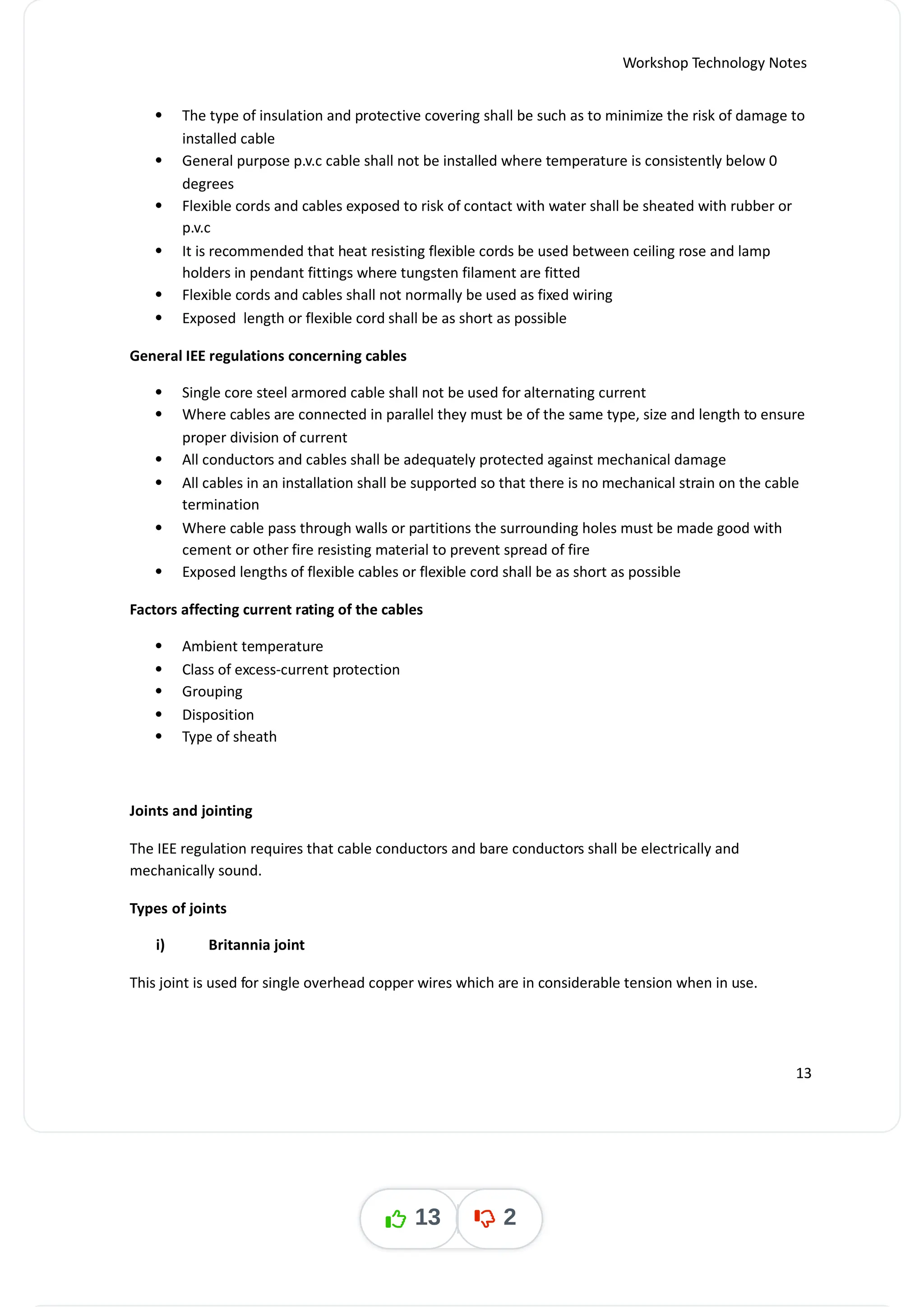 Workshop Technology Notes
 The type of insulation and protective covering shall be such as to minimize the risk of damage to
installed cable
 General purpose p.v.c cable shall not be installed where temperature is consistently below 0
degrees
 Flexible cords and cables exposed to risk of contact with water shall be sheated with rubber or
p.v.c
 It is recommended that heat resisting flexible cords be used between ceiling rose and lamp
holders in pendant fittings where tungsten filament are fitted
 Flexible cords and cables shall not normally be used as fixed wiring
 Exposed length or flexible cord shall be as short as possible
General IEE regulations concerning cables
 Single core steel armored cable shall not be used for alternating current
 Where cables are connected in parallel they must be of the same type, size and length to ensure
proper division of current
 All conductors and cables shall be adequately protected against mechanical damage
 All cables in an installation shall be supported so that there is no mechanical strain on the cable
termination
 Where cable pass through walls or partitions the surrounding holes must be made good with
cement or other fire resisting material to prevent spread of fire
 Exposed lengths of flexible cables or flexible cord shall be as short as possible
Factors affecting current rating of the cables
 Ambient temperature
 Class of excess-current protection
 Grouping
 Disposition
 Type of sheath
Joints and jointing
The IEE regulation requires that cable conductors and bare conductors shall be electrically and
mechanically sound.
Types of joints
i) Britannia joint
This joint is used for single overhead copper wires which are in considerable tension when in use.
13
13 2
 
