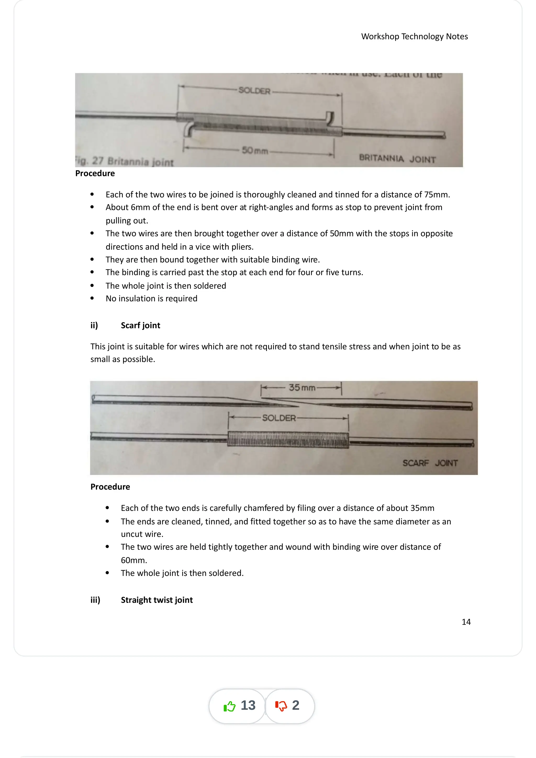 Workshop Technology Notes
Procedure
 Each of the two wires to be joined is thoroughly cleaned and tinned for a distance of 75mm.
 About 6mm of the end is bent over at right-angles and forms as stop to prevent joint from
pulling out.
 The two wires are then brought together over a distance of 50mm with the stops in opposite
directions and held in a vice with pliers.
 They are then bound together with suitable binding wire.
 The binding is carried past the stop at each end for four or five turns.
 The whole joint is then soldered
 No insulation is required
ii) Scarf joint
This joint is suitable for wires which are not required to stand tensile stress and when joint to be as
small as possible.
Procedure
 Each of the two ends is carefully chamfered by filing over a distance of about 35mm
 The ends are cleaned, tinned, and fitted together so as to have the same diameter as an
uncut wire.
 The two wires are held tightly together and wound with binding wire over distance of
60mm.
 The whole joint is then soldered.
iii) Straight twist joint
14
13 2
 