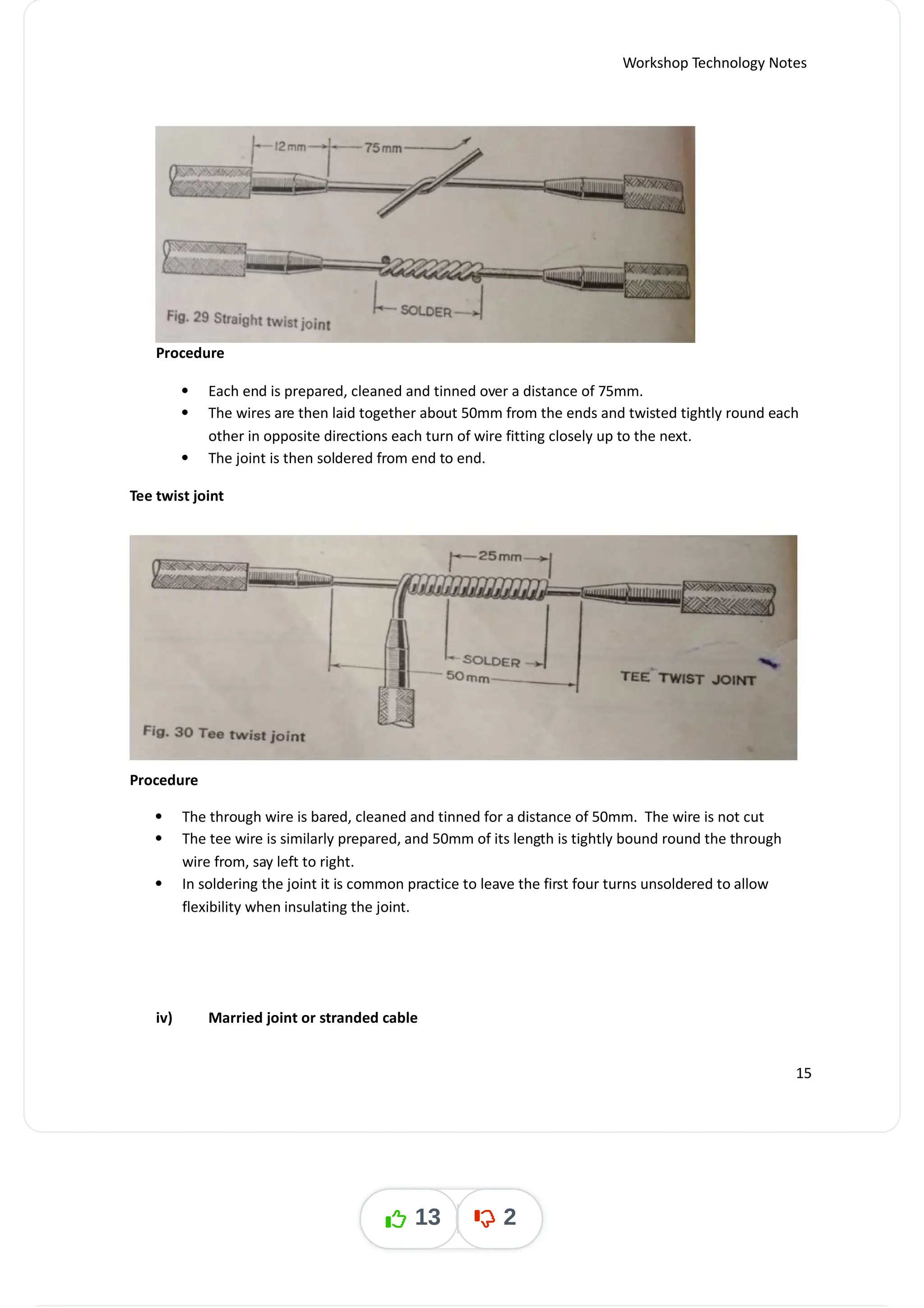 Workshop Technology Notes
Procedure
 Each end is prepared, cleaned and tinned over a distance of 75mm.
 The wires are then laid together about 50mm from the ends and twisted tightly round each
other in opposite directions each turn of wire fitting closely up to the next.
 The joint is then soldered from end to end.
Tee twist joint
Procedure
 The through wire is bared, cleaned and tinned for a distance of 50mm. The wire is not cut
 The tee wire is similarly prepared, and 50mm of its length is tightly bound round the through
wire from, say left to right.
 In soldering the joint it is common practice to leave the first four turns unsoldered to allow
flexibility when insulating the joint.
iv) Married joint or stranded cable
15
13 2
 