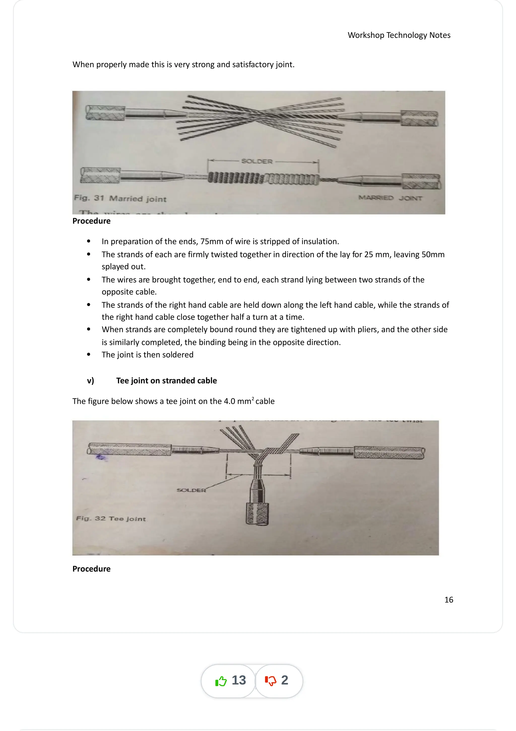 Workshop Technology Notes
When properly made this is very strong and satisfactory joint.
Procedure
 In preparation of the ends, 75mm of wire is stripped of insulation.
 The strands of each are firmly twisted together in direction of the lay for 25 mm, leaving 50mm
splayed out.
 The wires are brought together, end to end, each strand lying between two strands of the
opposite cable.
 The strands of the right hand cable are held down along the left hand cable, while the strands of
the right hand cable close together half a turn at a time.
 When strands are completely bound round they are tightened up with pliers, and the other side
is similarly completed, the binding being in the opposite direction.
 The joint is then soldered
v) Tee joint on stranded cable
The figure below shows a tee joint on the 4.0 mm cable
2
Procedure
16
13 2
 