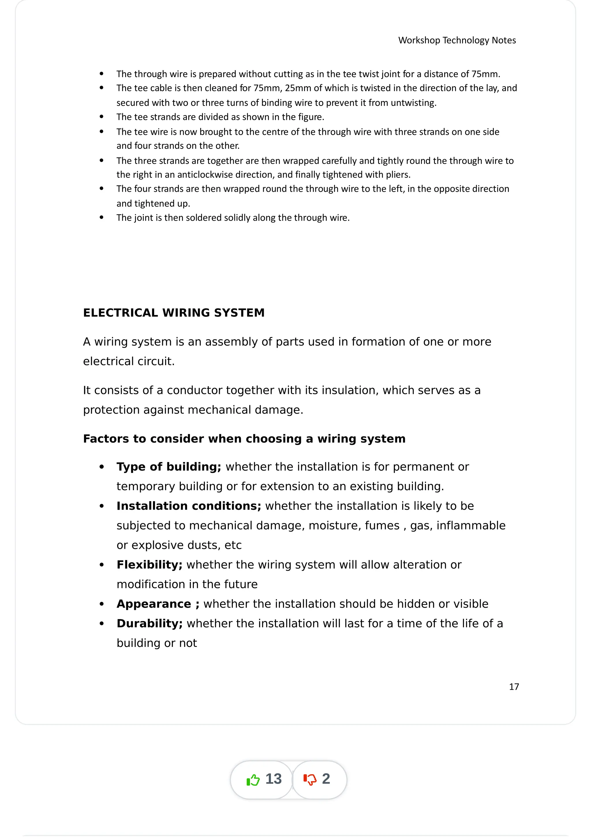Workshop Technology Notes
 The through wire is prepared without cutting as in the tee twist joint for a distance of 75mm.
 The tee cable is then cleaned for 75mm, 25mm of which is twisted in the direction of the lay, and
secured with two or three turns of binding wire to prevent it from untwisting.
 The tee strands are divided as shown in the figure.
 The tee wire is now brought to the centre of the through wire with three strands on one side
and four strands on the other.
 The three strands are together are then wrapped carefully and tightly round the through wire to
the right in an anticlockwise direction, and finally tightened with pliers.
 The four strands are then wrapped round the through wire to the left, in the opposite direction
and tightened up.
 The joint is then soldered solidly along the through wire.
ELECTRICAL WIRING SYSTEM
A wiring system is an assembly of parts used in formation of one or more
electrical circuit.
It consists of a conductor together with its insulation, which serves as a
protection against mechanical damage.
Factors to consider when choosing a wiring system




 Type of building; whether the installation is for permanent or
temporary building or for extension to an existing building.
 Installation conditions; whether the installation is likely to be
subjected to mechanical damage, moisture, fumes , gas, inflammable
or explosive dusts, etc
 Flexibility; whether the wiring system will allow alteration or
modification in the future
 Appearance ; whether the installation should be hidden or visible
 Durability; whether the installation will last for a time of the life of a
building or not
17
13 2
 