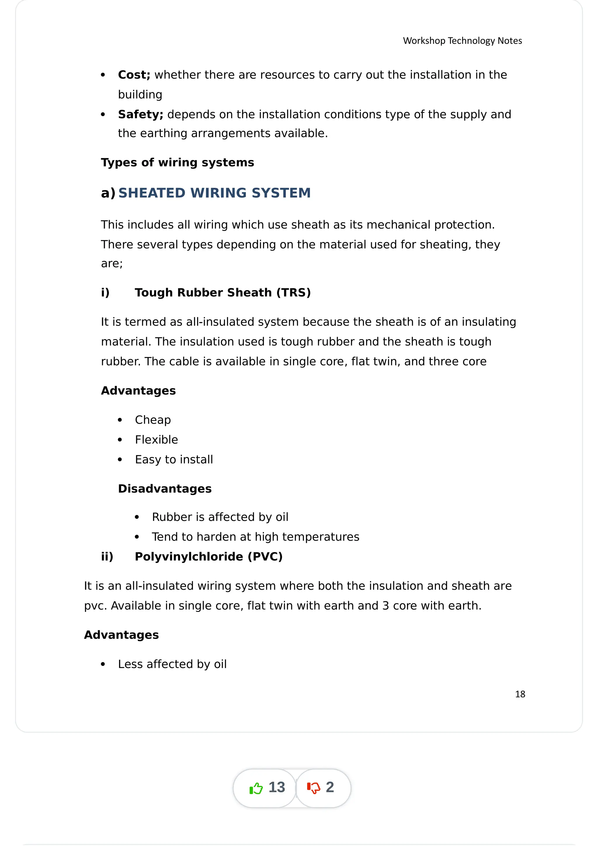 Workshop Technology Notes
 Cost; whether there are resources to carry out the installation in the
building
 Safety; depends on the installation conditions type of the supply and
the earthing arrangements available.
Types of wiring systems
a) SHEATED WIRING SYSTEM
This includes all wiring which use sheath as its mechanical protection.
There several types depending on the material used for sheating, they
are;
i) Tough Rubber Sheath (TRS)
It is termed as all-insulated system because the sheath is of an insulating
material. The insulation used is tough rubber and the sheath is tough
rubber. The cable is available in single core, flat twin, and three core
Advantages
 Cheap
 Flexible
 Easy to install
Disadvantages
 Rubber is affected by oil
 Tend to harden at high temperatures
ii) Polyvinylchloride (PVC)
It is an all-insulated wiring system where both the insulation and sheath are
pvc. Available in single core, flat twin with earth and 3 core with earth.
Advantages
 Less affected by oil
18
13 2
 