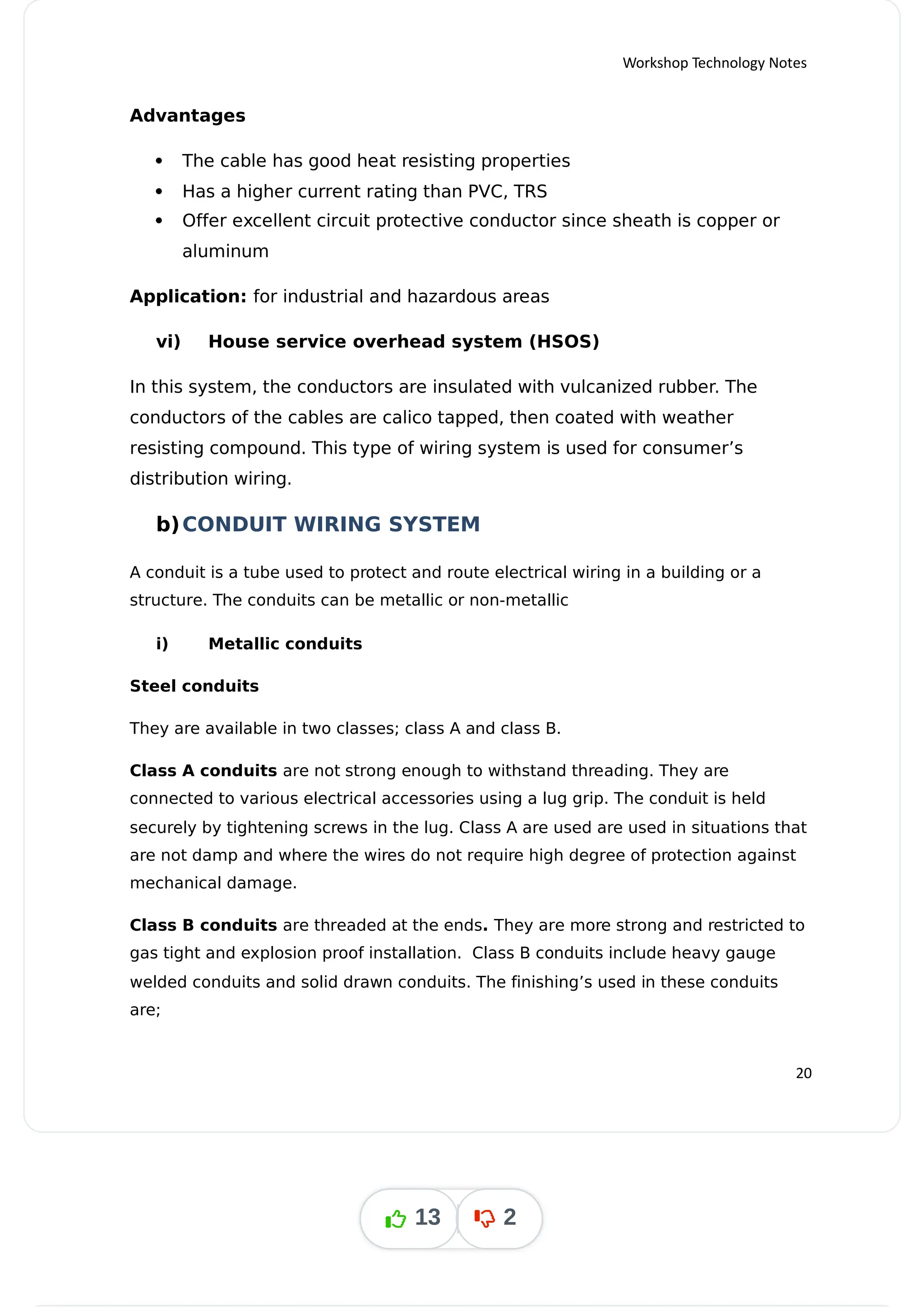 Workshop Technology Notes
Advantages
 The cable has good heat resisting properties
 Has a higher current rating than PVC, TRS
 Offer excellent circuit protective conductor since sheath is copper or
aluminum
Application: for industrial and hazardous areas
vi) House service overhead system (HSOS)
In this system, the conductors are insulated with vulcanized rubber. The
conductors of the cables are calico tapped, then coated with weather
resisting compound. This type of wiring system is used for consumer’s
distribution wiring.
b)CONDUIT WIRING SYSTEM
A conduit is a tube used to protect and route electrical wiring in a building or a
structure. The conduits can be metallic or non-metallic
i) Metallic conduits
Steel conduits
They are available in two classes; class A and class B.
Class A conduits are not strong enough to withstand threading. They are
connected to various electrical accessories using a lug grip. The conduit is held
securely by tightening screws in the lug. Class A are used are used in situations that
are not damp and where the wires do not require high degree of protection against
mechanical damage.
Class B conduits are threaded at the ends They are more strong and restricted to
.
gas tight and explosion proof installation. Class B conduits include heavy gauge
welded conduits and solid drawn conduits. The finishing’s used in these conduits
are;
20
13 2
 