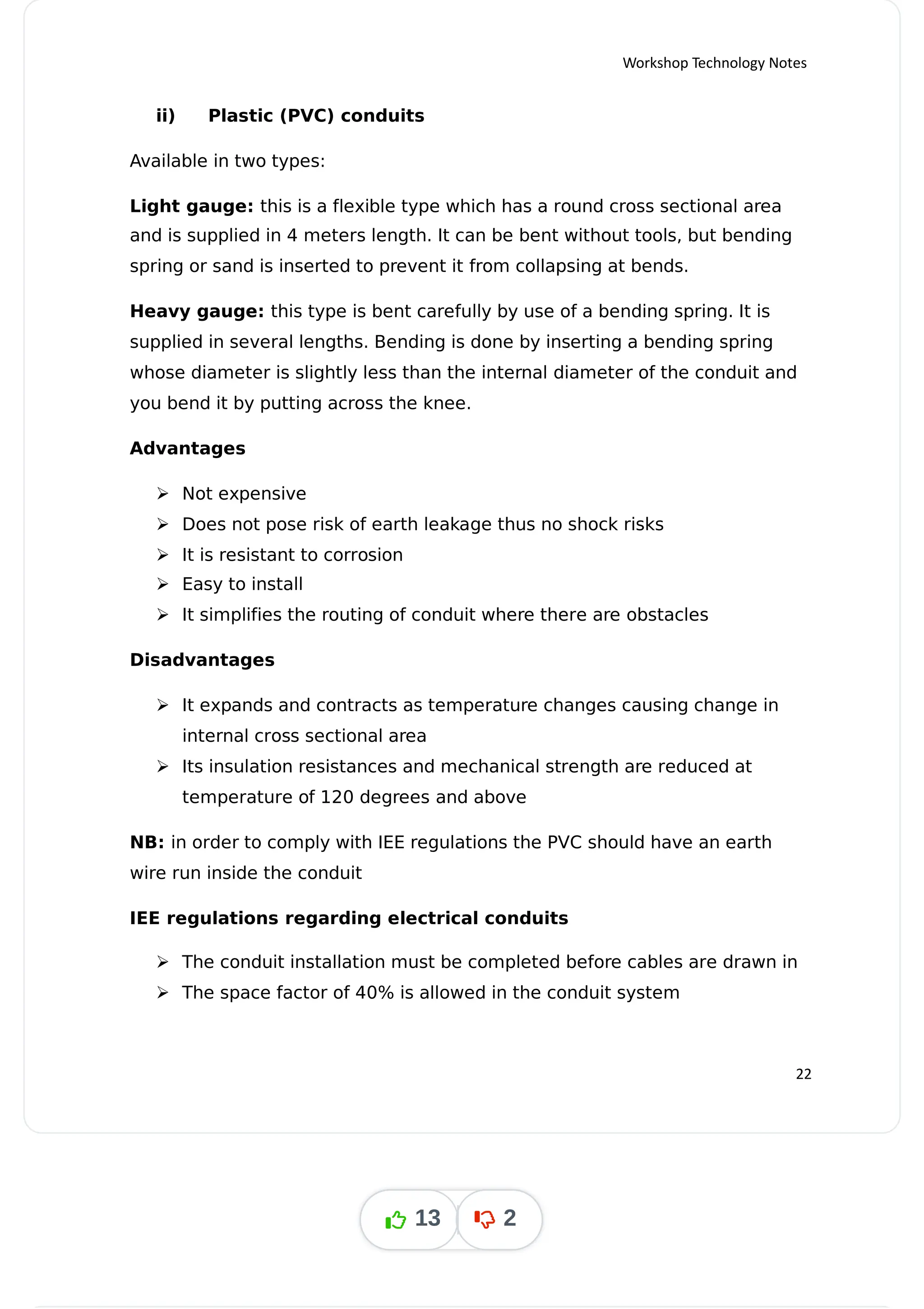 Workshop Technology Notes
ii) Plastic (PVC) conduits
Available in two types:
Light gauge: this is a flexible type which has a round cross sectional area
and is supplied in 4 meters length. It can be bent without tools, but bending
spring or sand is inserted to prevent it from collapsing at bends.
Heavy gauge: this type is bent carefully by use of a bending spring. It is
supplied in several lengths. Bending is done by inserting a bending spring
whose diameter is slightly less than the internal diameter of the conduit and
you bend it by putting across the knee.
Advantages
 Not expensive
 Does not pose risk of earth leakage thus no shock risks
 It is resistant to corrosion
 Easy to install
 It simplifies the routing of conduit where there are obstacles
Disadvantages
 It expands and contracts as temperature changes causing change in
internal cross sectional area
 Its insulation resistances and mechanical strength are reduced at
temperature of 120 degrees and above
NB: in order to comply with IEE regulations the PVC should have an earth
wire run inside the conduit
IEE regulations regarding electrical conduits
 The conduit installation must be completed before cables are drawn in
 The space factor of 40% is allowed in the conduit system
22
13 2
 
