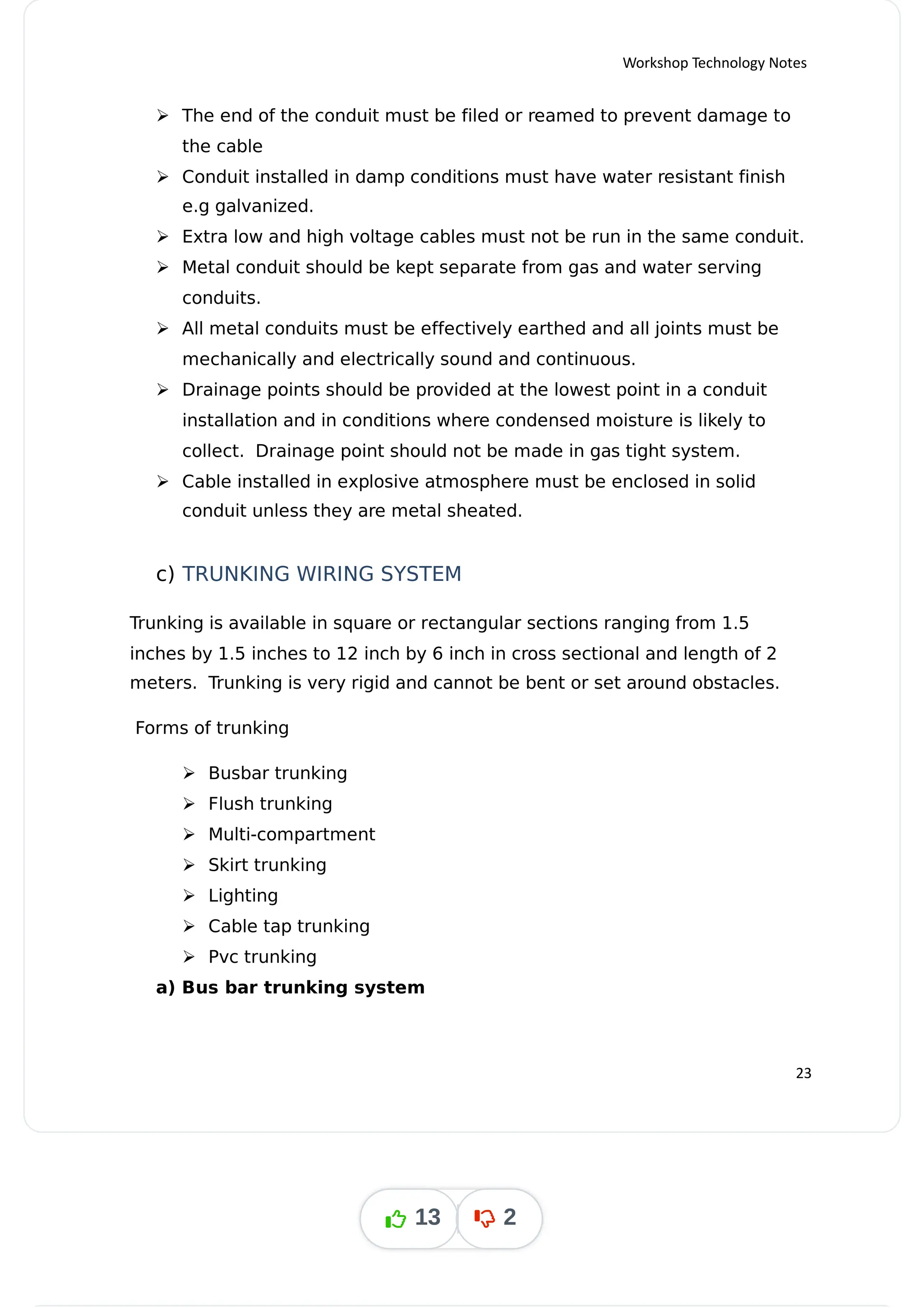 Workshop Technology Notes
 The end of the conduit must be filed or reamed to prevent damage to
the cable
 Conduit installed in damp conditions must have water resistant finish
e.g galvanized.
 Extra low and high voltage cables must not be run in the same conduit.
 Metal conduit should be kept separate from gas and water serving
conduits.
 All metal conduits must be effectively earthed and all joints must be
mechanically and electrically sound and continuous.
 Drainage points should be provided at the lowest point in a conduit
installation and in conditions where condensed moisture is likely to
collect. Drainage point should not be made in gas tight system.
 Cable installed in explosive atmosphere must be enclosed in solid
conduit unless they are metal sheated.
c) TRUNKING WIRING SYSTEM
Trunking is available in square or rectangular sections ranging from 1.5
inches by 1.5 inches to 12 inch by 6 inch in cross sectional and length of 2
meters. Trunking is very rigid and cannot be bent or set around obstacles.
Forms of trunking
 Busbar trunking
 Flush trunking
 Multi-compartment
 Skirt trunking
 Lighting
 Cable tap trunking
 Pvc trunking
a) Bus bar trunking system
23
13 2
 