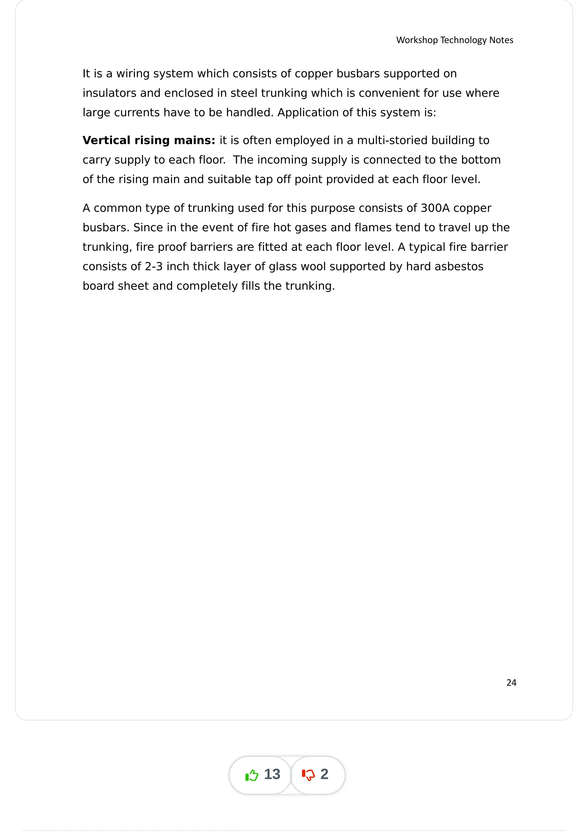 Workshop Technology Notes
It is a wiring system which consists of copper busbars supported on
insulators and enclosed in steel trunking which is convenient for use where
large currents have to be handled. Application of this system is:
Vertical rising mains: it is often employed in a multi-storied building to
carry supply to each floor. The incoming supply is connected to the bottom
of the rising main and suitable tap off point provided at each floor level.
A common type of trunking used for this purpose consists of 300A copper
busbars. Since in the event of fire hot gases and flames tend to travel up the
trunking, fire proof barriers are fitted at each floor level. A typical fire barrier
consists of 2-3 inch thick layer of glass wool supported by hard asbestos
board sheet and completely fills the trunking.
24
13 2
 