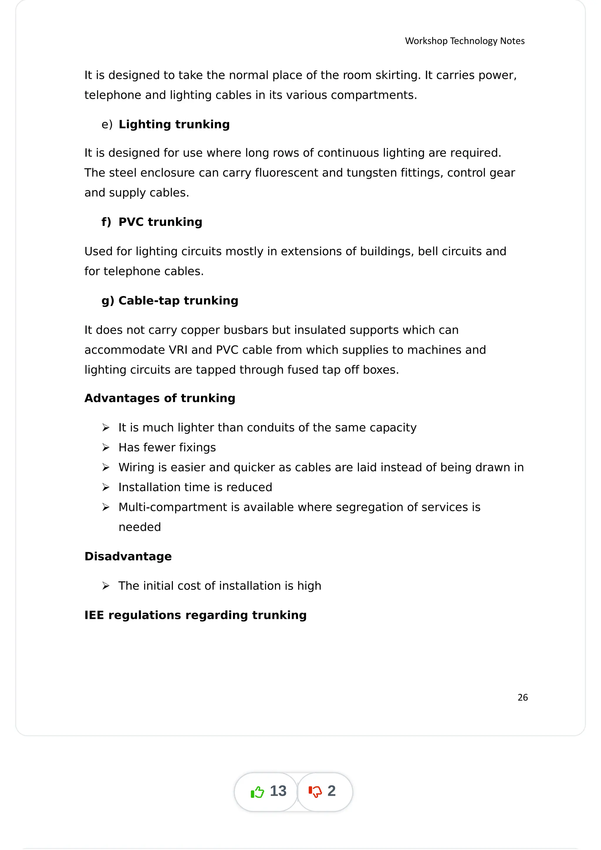 Workshop Technology Notes
It is designed to take the normal place of the room skirting. It carries power,
telephone and lighting cables in its various compartments.
e) Lighting trunking
It is designed for use where long rows of continuous lighting are required.
The steel enclosure can carry fluorescent and tungsten fittings, control gear
and supply cables.
f) PVC trunking
Used for lighting circuits mostly in extensions of buildings, bell circuits and
for telephone cables.
g) Cable-tap trunking
It does not carry copper busbars but insulated supports which can
accommodate VRI and PVC cable from which supplies to machines and
lighting circuits are tapped through fused tap off boxes.
Advantages of trunking
 It is much lighter than conduits of the same capacity
 Has fewer fixings
 Wiring is easier and quicker as cables are laid instead of being drawn in
 Installation time is reduced
 Multi-compartment is available where segregation of services is
needed
Disadvantage
 The initial cost of installation is high
IEE regulations regarding trunking
26
13 2
 