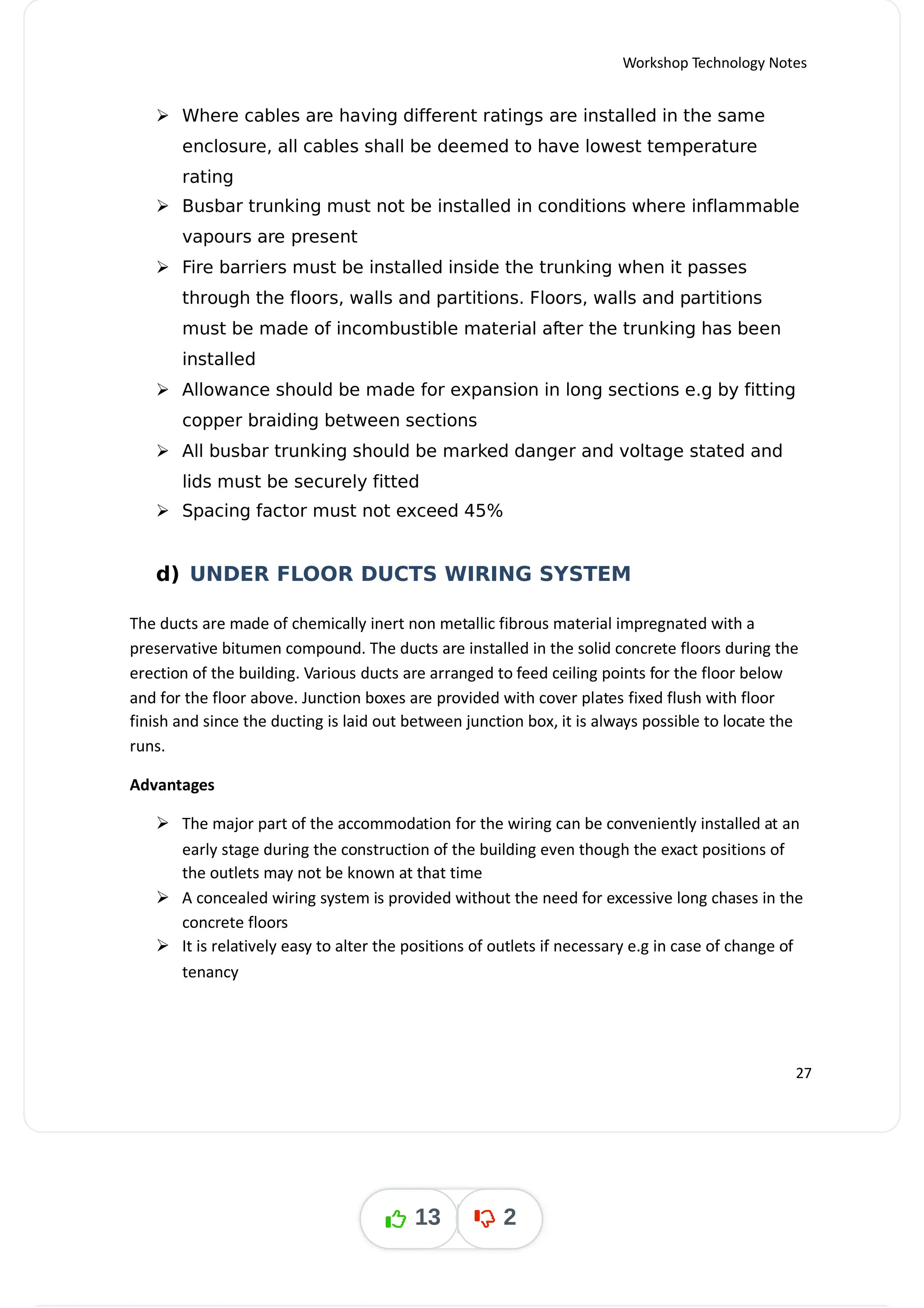 Workshop Technology Notes
 Where cables are having different ratings are installed in the same
enclosure, all cables shall be deemed to have lowest temperature
rating
 Busbar trunking must not be installed in conditions where inflammable
vapours are present
 Fire barriers must be installed inside the trunking when it passes
through the floors, walls and partitions. Floors, walls and partitions
must be made of incombustible material after the trunking has been
installed
 Allowance should be made for expansion in long sections e.g by fitting
copper braiding between sections
 All busbar trunking should be marked danger and voltage stated and
lids must be securely fitted
 Spacing factor must not exceed 45%
d) UNDER FLOOR DUCTS WIRING SYSTEM
The ducts are made of chemically inert non metallic fibrous material impregnated with a
preservative bitumen compound. The ducts are installed in the solid concrete floors during the
erection of the building. Various ducts are arranged to feed ceiling points for the floor below
and for the floor above. Junction boxes are provided with cover plates fixed flush with floor
finish and since the ducting is laid out between junction box, it is always possible to locate the
runs.
Advantages
 The major part of the accommodation for the wiring can be conveniently installed at an
early stage during the construction of the building even though the exact positions of
the outlets may not be known at that time
 A concealed wiring system is provided without the need for excessive long chases in the
concrete floors
 It is relatively easy to alter the positions of outlets if necessary e.g in case of change of
tenancy
27
13 2
 