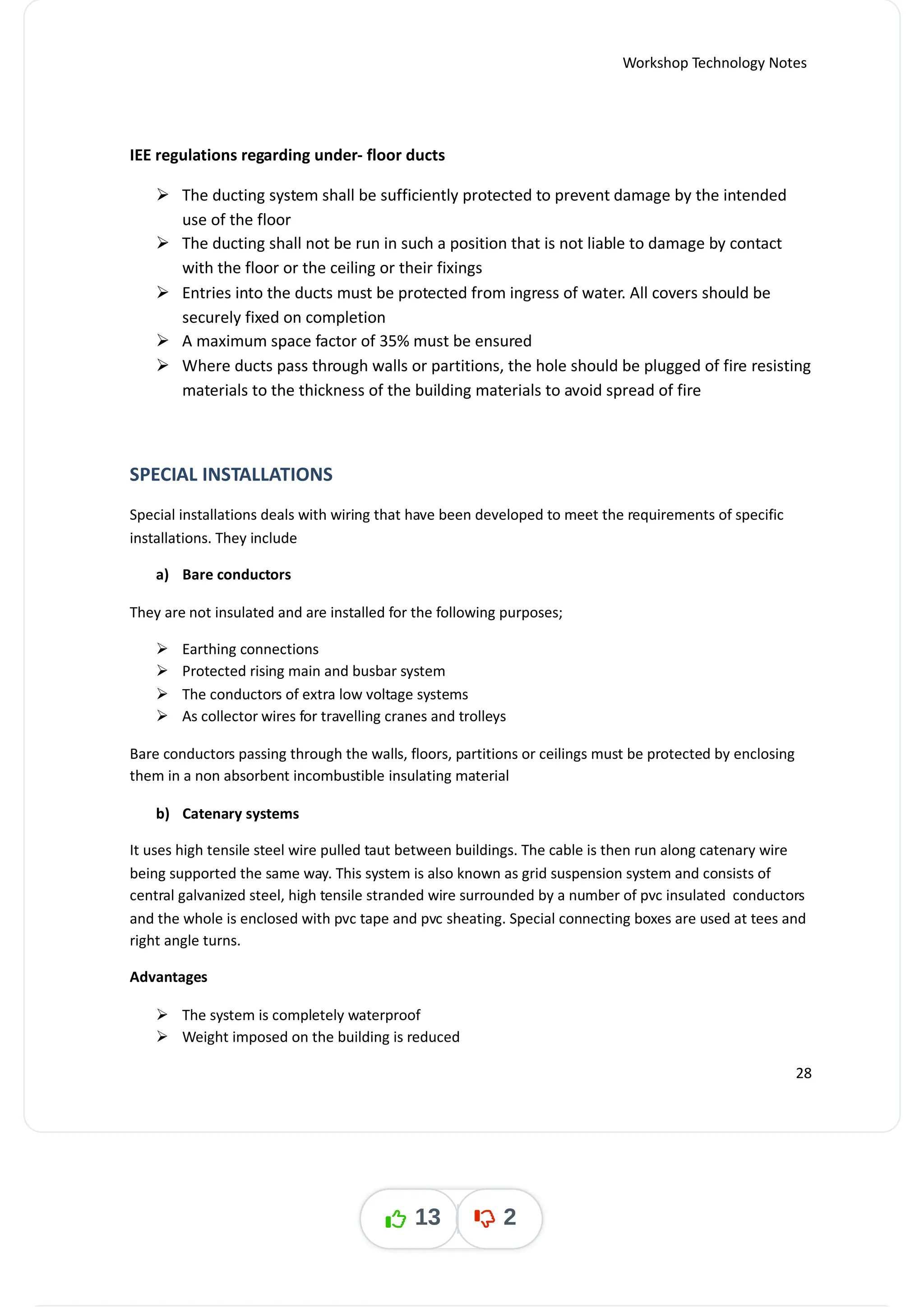 Workshop Technology Notes
IEE regulations regarding under- floor ducts
 The ducting system shall be sufficiently protected to prevent damage by the intended
use of the floor
 The ducting shall not be run in such a position that is not liable to damage by contact
with the floor or the ceiling or their fixings
 Entries into the ducts must be protected from ingress of water. All covers should be
securely fixed on completion
 A maximum space factor of 35% must be ensured
 Where ducts pass through walls or partitions, the hole should be plugged of fire resisting
materials to the thickness of the building materials to avoid spread of fire
SPECIAL INSTALLATIONS
Special installations deals with wiring that have been developed to meet the requirements of specific
installations. They include
a) Bare conductors
They are not insulated and are installed for the following purposes;
 Earthing connections
 Protected rising main and busbar system
 The conductors of extra low voltage systems
 As collector wires for travelling cranes and trolleys
Bare conductors passing through the walls, floors, partitions or ceilings must be protected by enclosing
them in a non absorbent incombustible insulating material
b) Catenary systems
It uses high tensile steel wire pulled taut between buildings. The cable is then run along catenary wire
being supported the same way. This system is also known as grid suspension system and consists of
central galvanized steel, high tensile stranded wire surrounded by a number of pvc insulated conductors
and the whole is enclosed with pvc tape and pvc sheating. Special connecting boxes are used at tees and
right angle turns.
Advantages
 The system is completely waterproof
 Weight imposed on the building is reduced
28
13 2
 