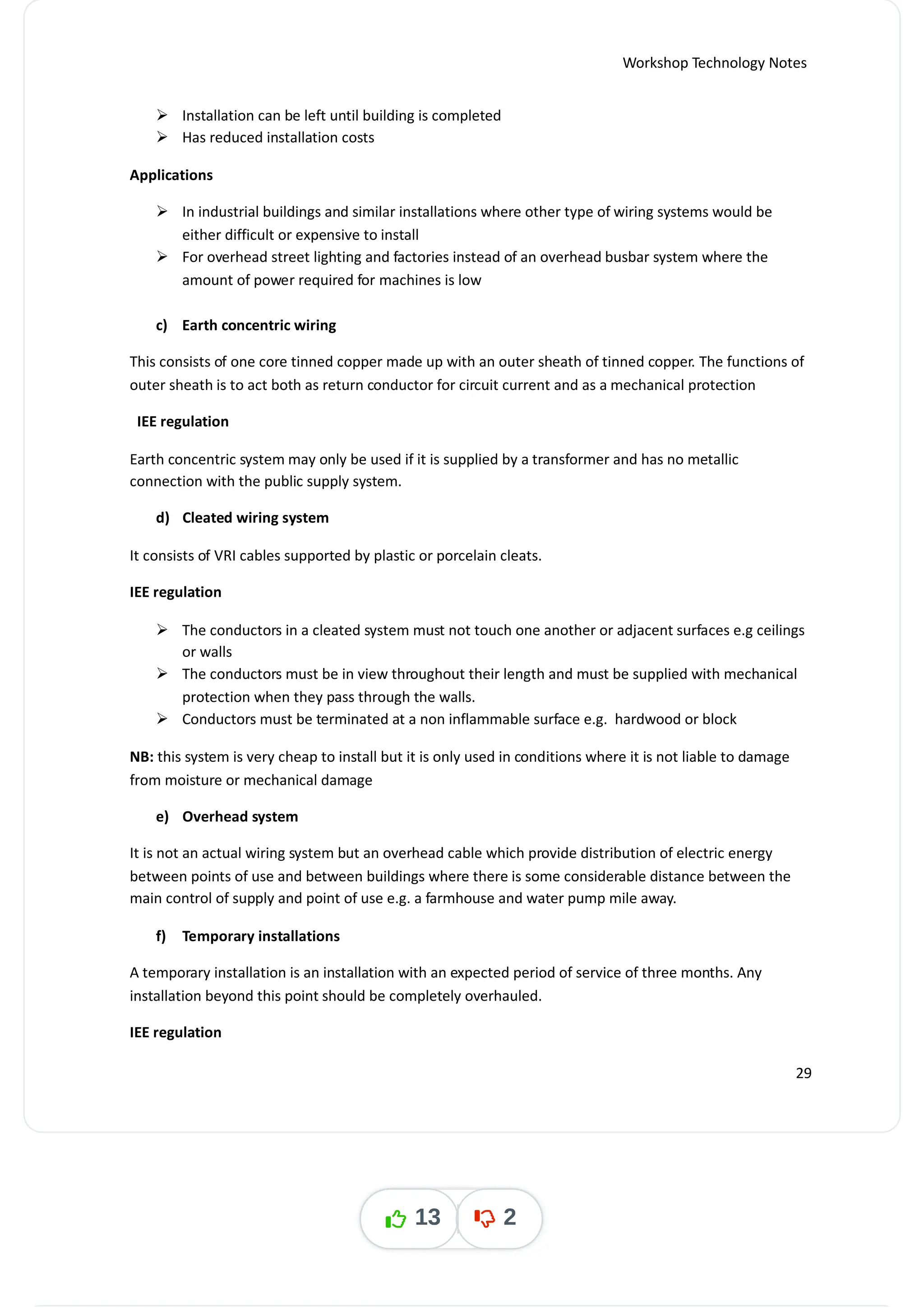 Workshop Technology Notes
 Installation can be left until building is completed
 Has reduced installation costs
Applications
 In industrial buildings and similar installations where other type of wiring systems would be
either difficult or expensive to install
 For overhead street lighting and factories instead of an overhead busbar system where the
amount of power required for machines is low
c) Earth concentric wiring
This consists of one core tinned copper made up with an outer sheath of tinned copper. The functions of
outer sheath is to act both as return conductor for circuit current and as a mechanical protection
IEE regulation
Earth concentric system may only be used if it is supplied by a transformer and has no metallic
connection with the public supply system.
d) Cleated wiring system
It consists of VRI cables supported by plastic or porcelain cleats.
IEE regulation
 The conductors in a cleated system must not touch one another or adjacent surfaces e.g ceilings
or walls
 The conductors must be in view throughout their length and must be supplied with mechanical
protection when they pass through the walls.
 Conductors must be terminated at a non inflammable surface e.g. hardwood or block
NB: this system is very cheap to install but it is only used in conditions where it is not liable to damage
from moisture or mechanical damage
e) Overhead system
It is not an actual wiring system but an overhead cable which provide distribution of electric energy
between points of use and between buildings where there is some considerable distance between the
main control of supply and point of use e.g. a farmhouse and water pump mile away.
f) Temporary installations
A temporary installation is an installation with an expected period of service of three months. Any
installation beyond this point should be completely overhauled.
IEE regulation
29
13 2
 