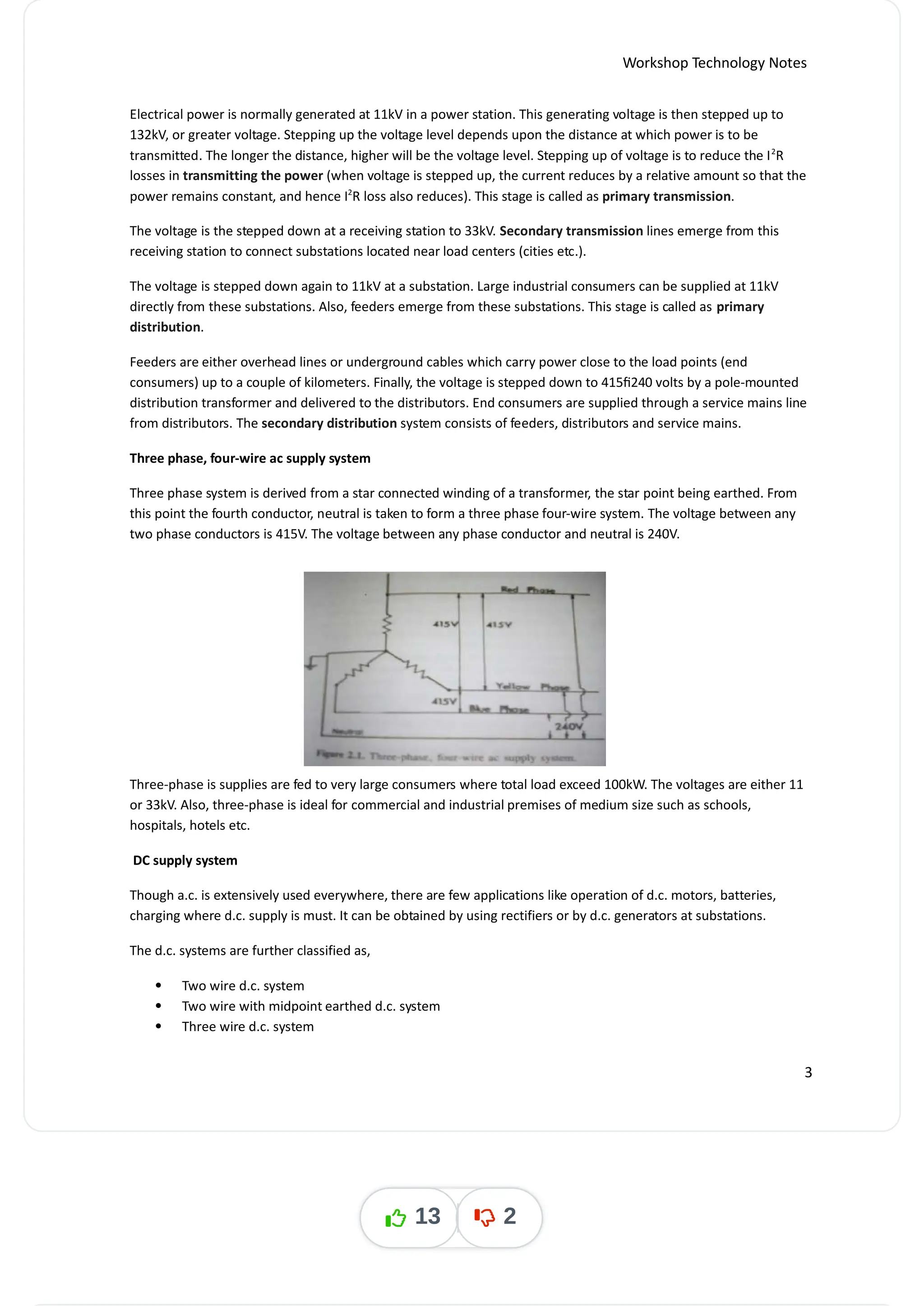 Workshop Technology Notes
Electrical power is normally generated at 11kV in a power station. This generating voltage is then stepped up to
132kV, or greater voltage. Stepping up the voltage level depends upon the distance at which power is to be
transmitted. The longer the distance, higher will be the voltage level. Stepping up of voltage is to reduce the I R
2
losses in transmitting the power (when voltage is stepped up, the current reduces by a relative amount so that the
power remains constant, and hence I R loss also reduces). This stage is called as .
2
primary transmission
The voltage is the stepped down at a receiving station to 33kV. Secondary transmission lines emerge from this
receiving station to connect substations located near load centers (cities etc.).
The voltage is stepped down again to 11kV at a substation. Large industrial consumers can be supplied at 11kV
directly from these substations. Also, feeders emerge from these substations. This stage is called as primary
distribution.
Feeders are either overhead lines or underground cables which carry power close to the load points (end
consumers) up to a couple of kilometers. Finally, the voltage is stepped down to 415/240 volts by a pole-mounted
distribution transformer and delivered to the distributors. End consumers are supplied through a service mains line
from distributors. The secondary distribution system consists of feeders, distributors and service mains.
Three phase, four-wire ac supply system
Three phase system is derived from a star connected winding of a transformer, the star point being earthed. From
this point the fourth conductor, neutral is taken to form a three phase four-wire system. The voltage between any
two phase conductors is 415V. The voltage between any phase conductor and neutral is 240V.
Three-phase is supplies are fed to very large consumers where total load exceed 100kW. The voltages are either 11
or 33kV. Also, three-phase is ideal for commercial and industrial premises of medium size such as schools,
hospitals, hotels etc.
DC supply system
Though a.c. is extensively used everywhere, there are few applications like operation of d.c. motors, batteries,
charging where d.c. supply is must. It can be obtained by using rectifiers or by d.c. generators at substations.
The d.c. systems are further classified as,
 Two wire d.c. system
 Two wire with midpoint earthed d.c. system
 Three wire d.c. system
3
13 2
 